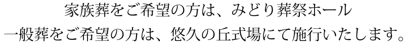 家族葬をご希望の方は、みどり葬祭ホール、一般葬をご希望の方は、悠久の丘式場にて施行いたします。