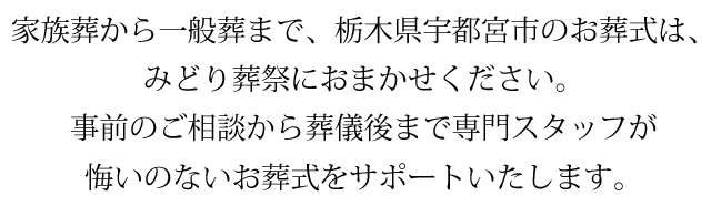 家族葬から一般葬まで、栃木県宇都宮市のお葬式は、みどり葬祭におまかせください。事前のご相談から葬儀後まで専門スタッフが悔いのないお葬式をサポートいたします。