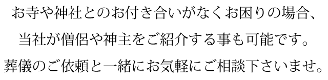 お寺や神社とのお付き合いがなくお困りの場合、当社が僧侶や神主をご紹介することも可能です。葬儀のご依頼と一緒にお気軽にご相談下さいませ。